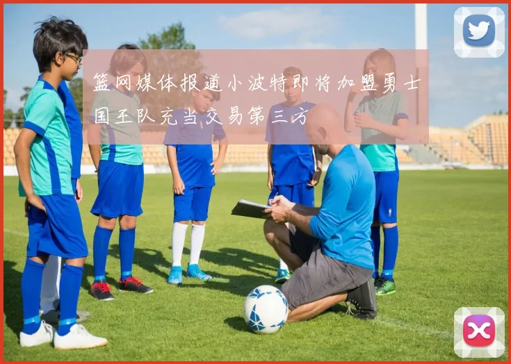 篮网媒体报道小波特即将加盟勇士国王队充当交易第三方