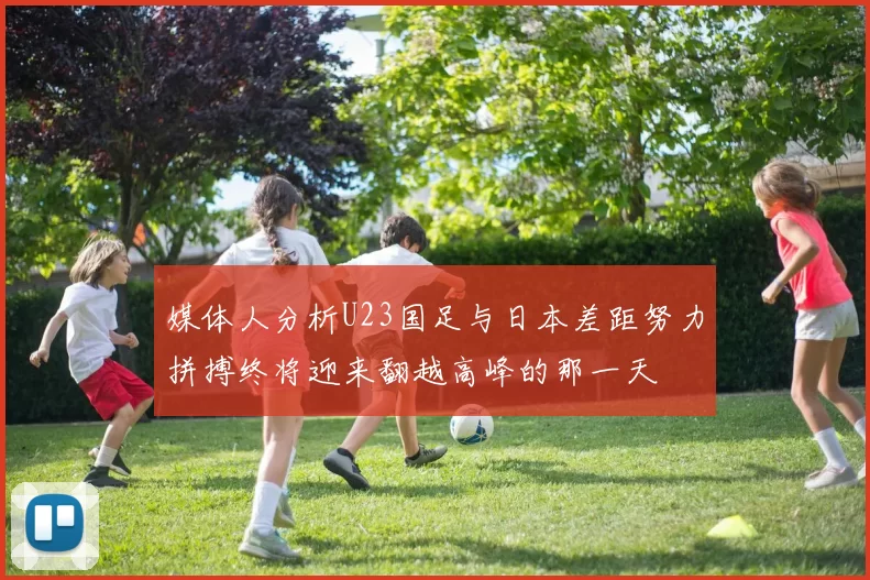 媒体人分析U23国足与日本差距努力拼搏终将迎来翻越高峰的那一天