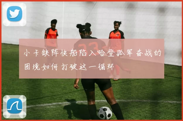 小卡缺阵快船陷入哈登孤军奋战的困境如何打破这一循环