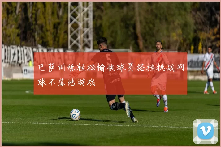 巴萨训练轻松愉快球员搭档挑战网球不落地游戏