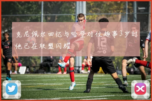 克尼佩尔回忆与哈登对位趣事3岁时他已在联盟闪耀
