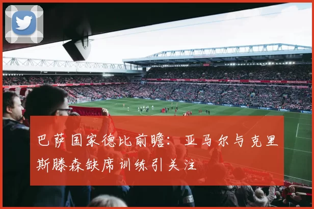 巴萨国家德比前瞻：亚马尔与克里斯滕森缺席训练引关注