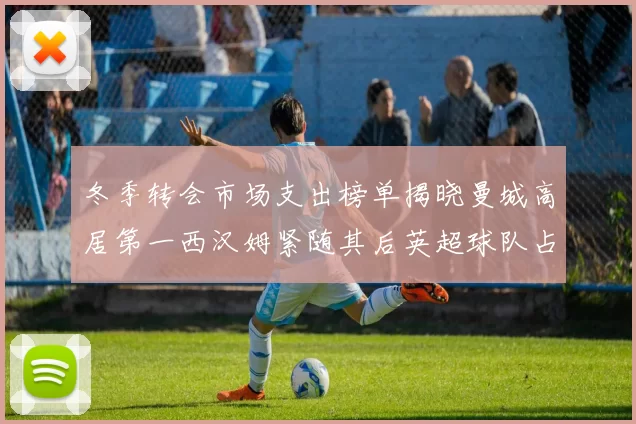 冬季转会市场支出榜单揭晓曼城高居第一西汉姆紧随其后英超球队占据五席