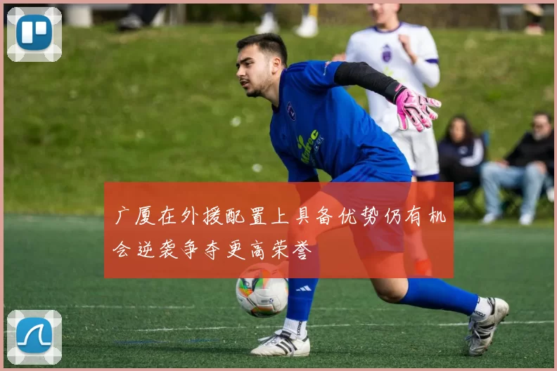 广厦在外援配置上具备优势仍有机会逆袭争夺更高荣誉