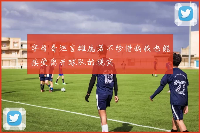 字母哥坦言雄鹿若不珍惜我我也能接受离开球队的现实