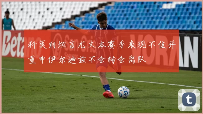 科莫利坦言尤文本赛季表现不佳并重申伊尔迪兹不会转会离队