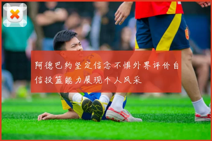阿德巴约坚定信念不惧外界评价自信投篮能力展现个人风采