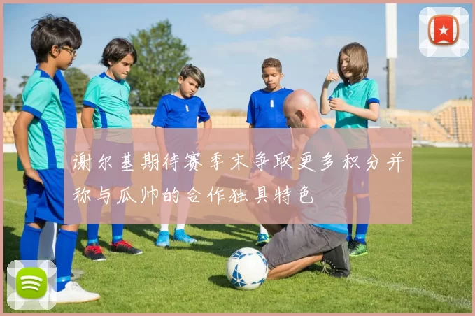 谢尔基期待赛季末争取更多积分并称与瓜帅的合作独具特色