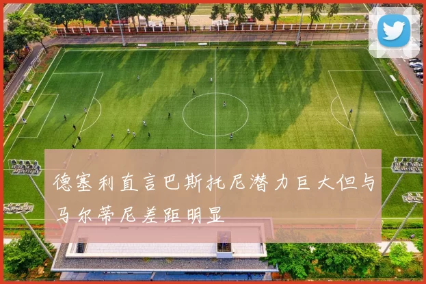 德塞利直言巴斯托尼潜力巨大但与马尔蒂尼差距明显
