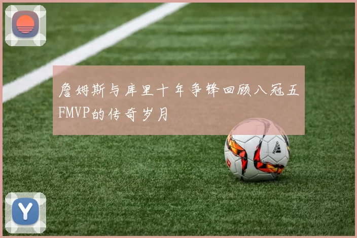 詹姆斯与库里十年争锋回顾八冠五FMVP的传奇岁月