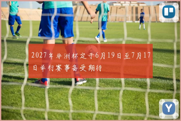 2027年非洲杯定于6月19日至7月17日举行赛事备受期待