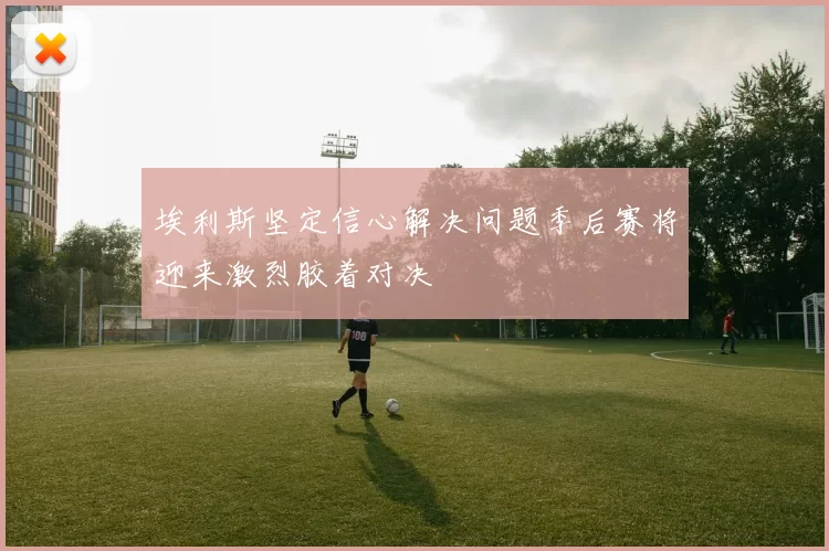 埃利斯坚定信心解决问题季后赛将迎来激烈胶着对决