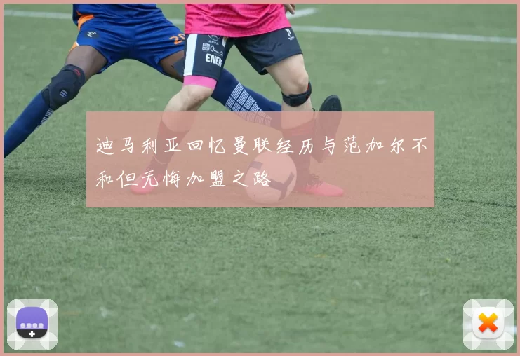 迪马利亚回忆曼联经历与范加尔不和但无悔加盟之路