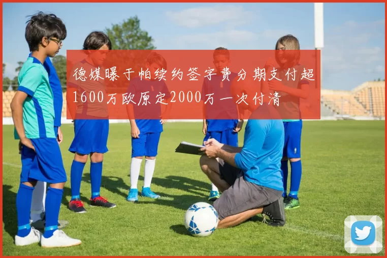 德媒曝于帕续约签字费分期支付超1600万欧原定2000万一次付清