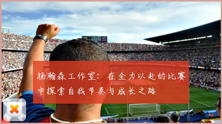 杨瀚森工作室：在全力以赴的比赛中探索自我节奏与成长之路