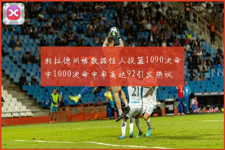 利拉德训练数据惊人投篮1090次命中1000次命中率高达92引发热议