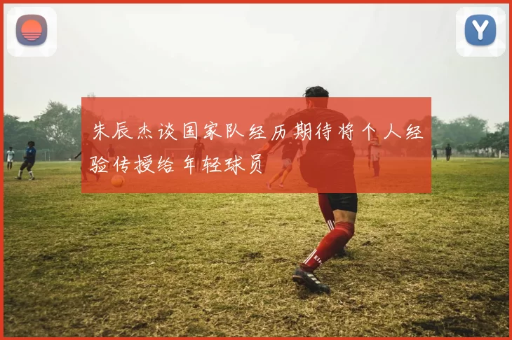 朱辰杰谈国家队经历期待将个人经验传授给年轻球员