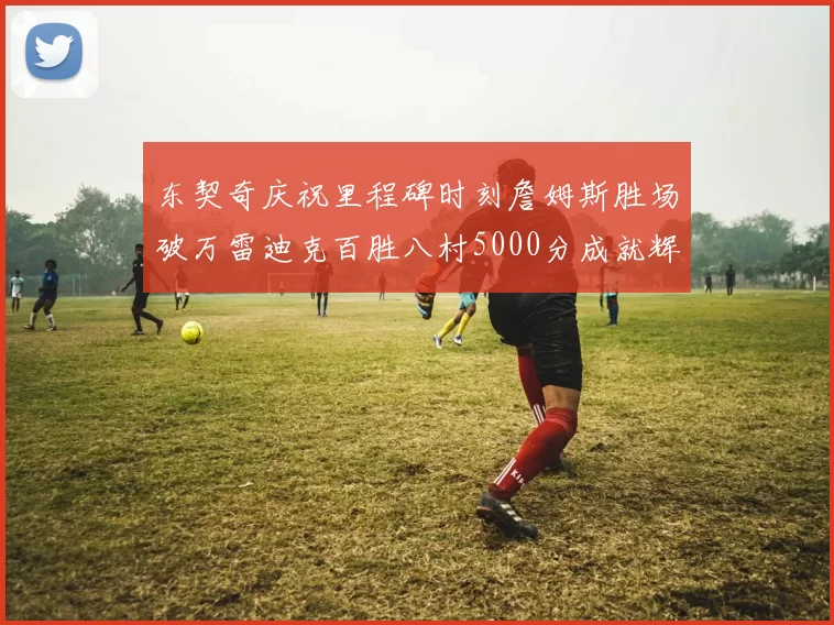 东契奇庆祝里程碑时刻詹姆斯胜场破万雷迪克百胜八村5000分成就辉煌