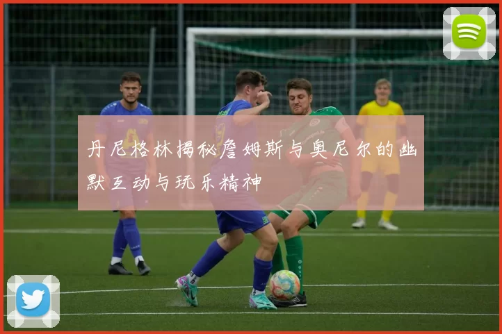 丹尼格林揭秘詹姆斯与奥尼尔的幽默互动与玩乐精神