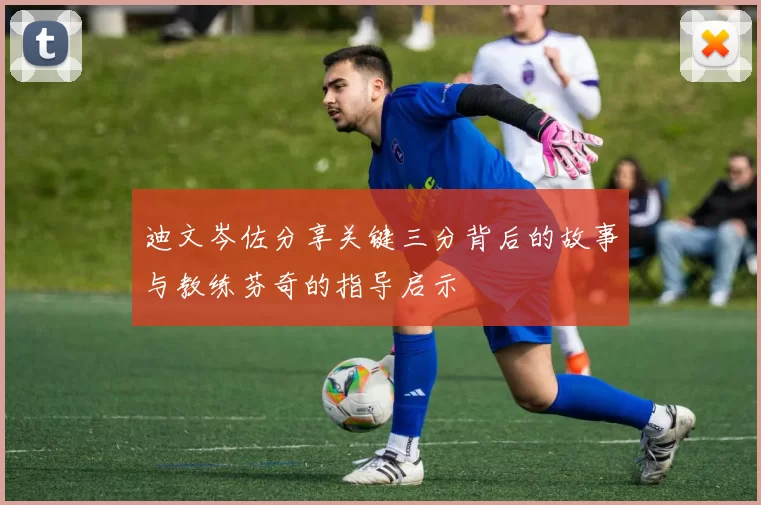 迪文岑佐分享关键三分背后的故事与教练芬奇的指导启示