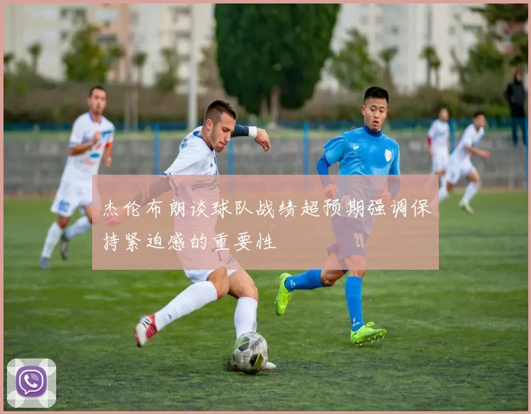 杰伦布朗谈球队战绩超预期强调保持紧迫感的重要性