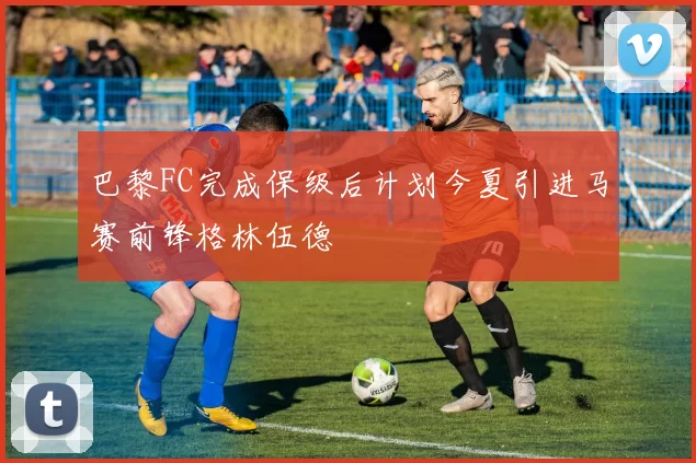 巴黎FC完成保级后计划今夏引进马赛前锋格林伍德